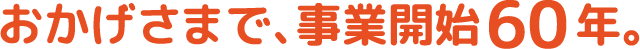 おかげさまで、事業開始60年。