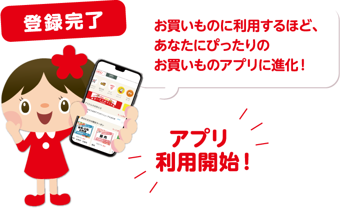 登録完了 お買いものに利用するほど、あなたにぴったりのお買いものアプリに進化！ アプリ利用開始！