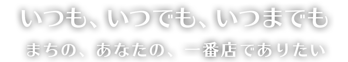 いつも、いつでも、いつまでも まちの、あなたの、一番店でありたい